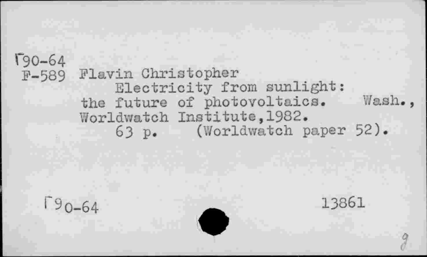 ﻿C90-64
F-589
Flavin Christopher
Electricity from sunlight:
the future of photovoltaica. Wash., Worldwatch Institute,1982.
63 p. (Worldwatch paper 52).
I 9q
64
13861